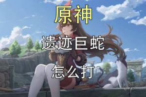 原神遗迹巨蛇战攻略：亲身体验与技巧分享